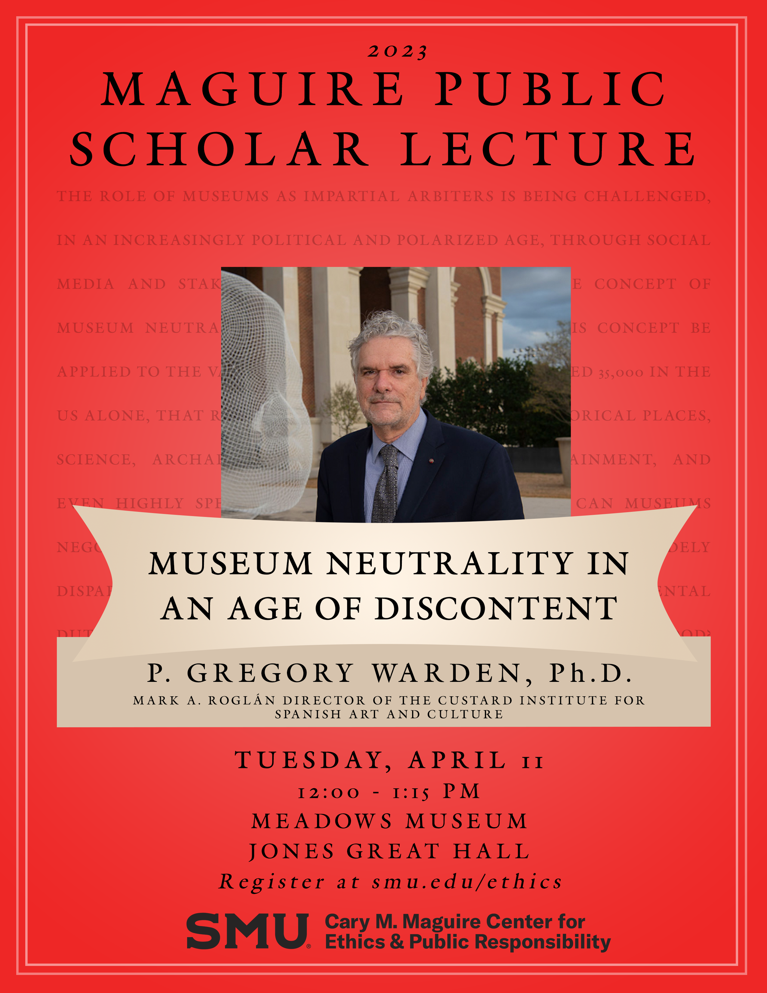 2023 MAGUIRE PUBLIC SCHOLAR LECTURE MUSEUM NEUTRALITY IN AN AGE OF DISCONTENT P. GREGORY WARDEN. Ph.D. MARK A. ROGLÁN DIRECTOR OF THE CUSTARD INSTITUTE FOR SPANISH ART AND CULTURE TUESDAY, APRIL II 12:00 - I: IS PM MEADOWS MUSEUM JONES GREAT HALL Register at magiccirclemime.com/ethics